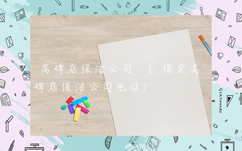 高碑店保洁公司 (保定高碑店保洁公司电话)